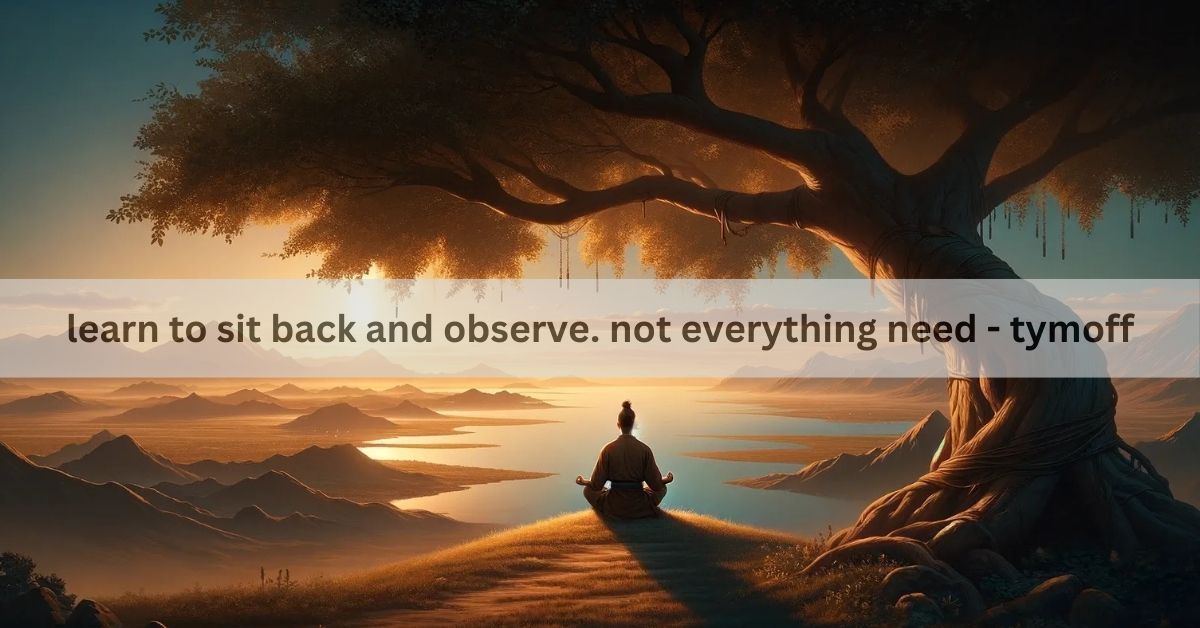 learn to sit back and observe. not everything need - tymoff